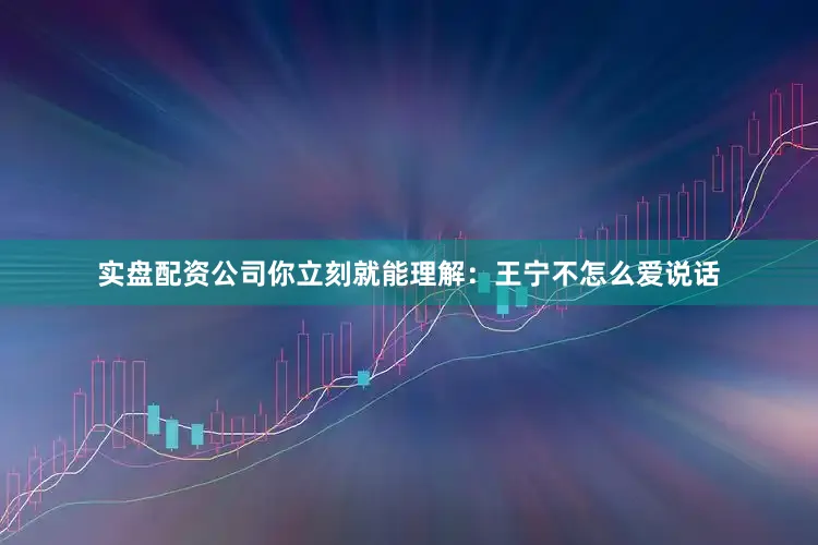 实盘配资公司你立刻就能理解：王宁不怎么爱说话