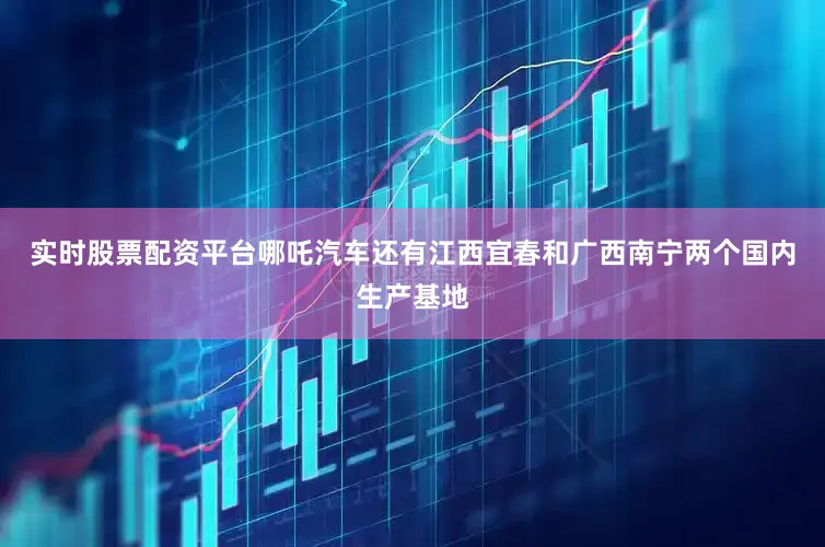 实时股票配资平台哪吒汽车还有江西宜春和广西南宁两个国内生产基地