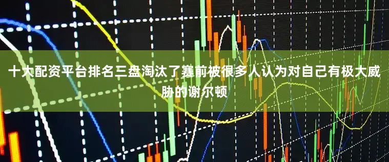 十大配资平台排名三盘淘汰了赛前被很多人认为对自己有极大威胁的谢尔顿